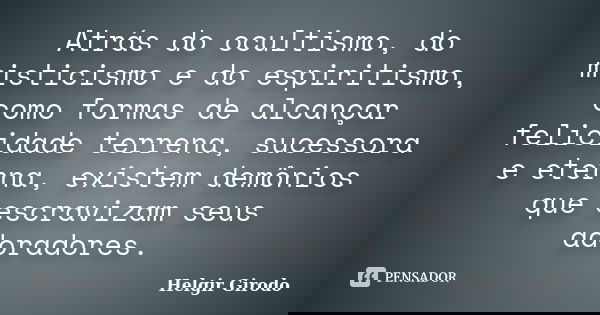 Atrás do ocultismo, do misticismo e do espiritismo, como formas de alcançar felicidade terrena, sucessora e eterna, existem demônios que escravizam seus adorado... Frase de Helgir Girodo.