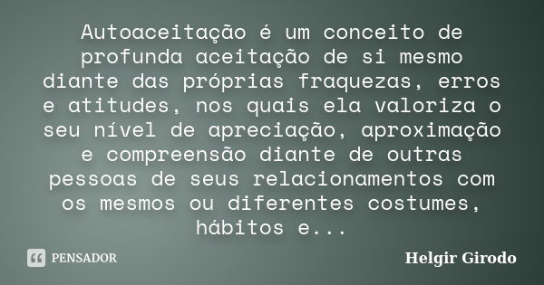 Autoaceitação é um conceito de profunda aceitação de si mesmo diante das próprias fraquezas, erros e atitudes, nos quais ela valoriza o seu nível de apreciação,... Frase de Helgir Girodo.