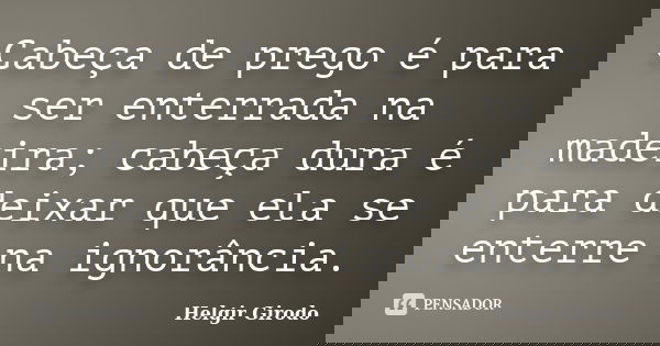 Cabeça de prego é para ser enterrada na madeira; cabeça dura é para deixar que ela se enterre na ignorância.... Frase de Helgir Girodo.