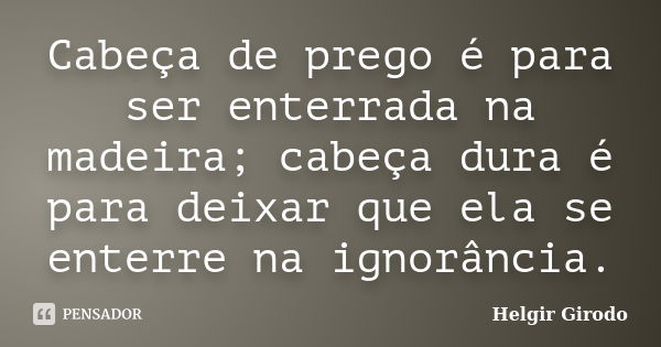 Cabeça de prego é para ser enterrada na madeira; cabeça dura é para deixar que ela se enterre na ignorância.... Frase de Helgir Girodo.