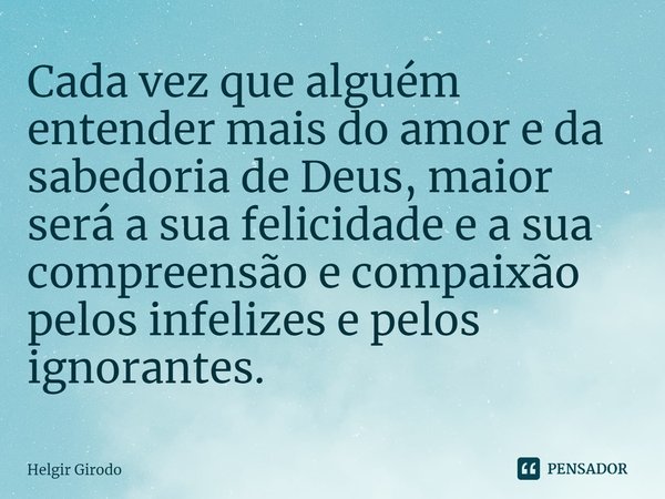 ⁠Cada vez que alguém entender mais do amor e da sabedoria de Deus, maior será a sua felicidade e a sua compreensão e compaixão pelos infelizes e pelos ignorante... Frase de Helgir Girodo.