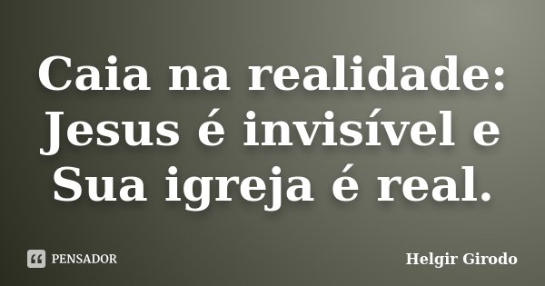 Caia na realidade: Jesus é invisível e Sua igreja é real.... Frase de Helgir Girodo.