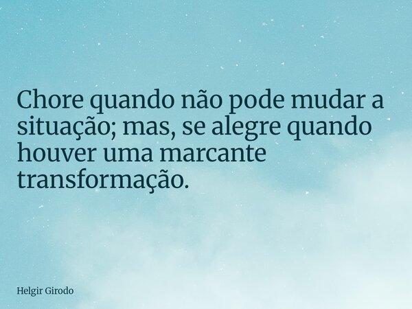 Chore quando não pode mudar a situação; mas, se alegre quando houver uma marcante transformação.... Frase de Helgir Girodo.