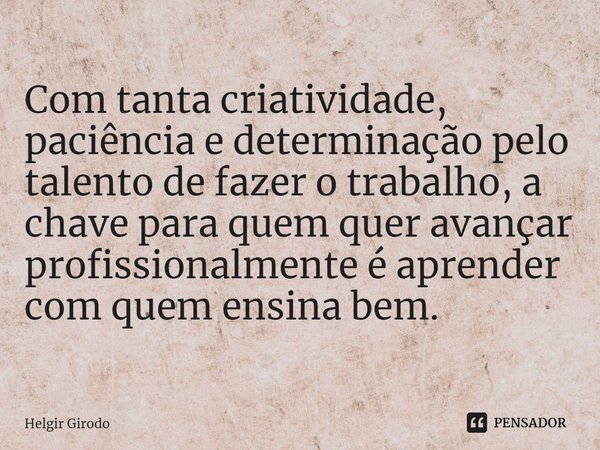 ⁠Com tanta criatividade, paciência e determinação pelo talento de fazer o trabalho, a chave para quem quer avançar profissionalmente é aprender com quem ensina ... Frase de Helgir Girodo.