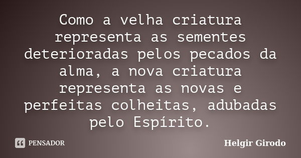 Como a velha criatura representa as sementes deterioradas pelos pecados da alma, a nova criatura representa as novas e perfeitas colheitas, adubadas pelo Espíri... Frase de Helgir Girodo.