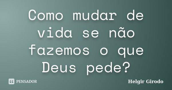 Como mudar de vida se não fazemos o que Deus pede?... Frase de Helgir Girodo.