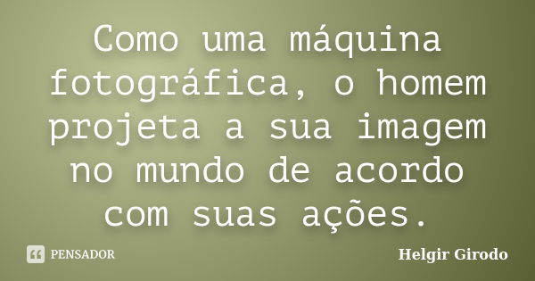 Como uma máquina fotográfica, o homem projeta a sua imagem no mundo de acordo com suas ações.... Frase de Helgir Girodo.