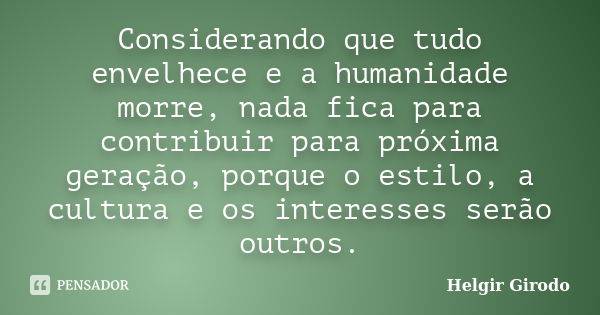 Considerando que tudo envelhece e a humanidade morre, nada fica para contribuir para próxima geração, porque o estilo, a cultura e os interesses serão outros.... Frase de Helgir Girodo.