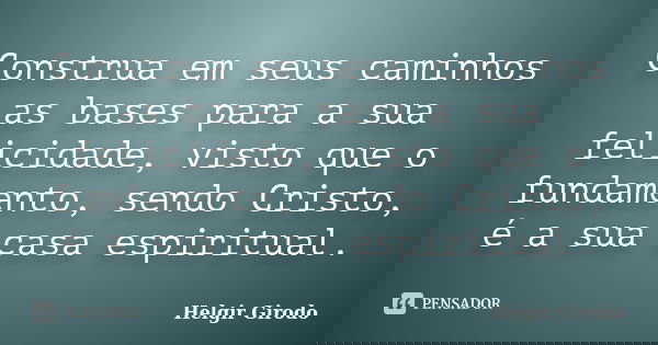 Construa em seus caminhos as bases para a sua felicidade, visto que o fundamento, sendo Cristo, é a sua casa espiritual.... Frase de Helgir Girodo.