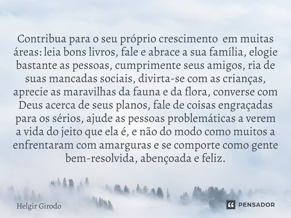 ⁠Contribua para o seu próprio crescimento em muitas áreas: leia bons livros, fale e abrace a sua família, elogie bastante as pessoas, cumprimente seus amigos, r... Frase de Helgir Girodo.