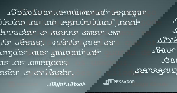 Criatura nenhuma do espaço físico ou do espiritual pode derrubar o nosso amor em Cristo Jesus, visto que os Seus anjos nos guarda de todas as ameaças, perseguiç... Frase de Helgir Girodo.