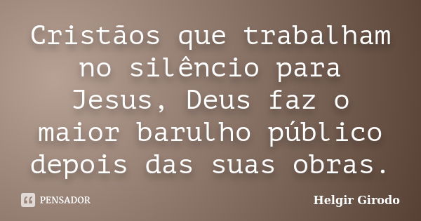 Cristãos que trabalham no silêncio para Jesus, Deus faz o maior barulho público depois das suas obras.... Frase de Helgir Girodo.