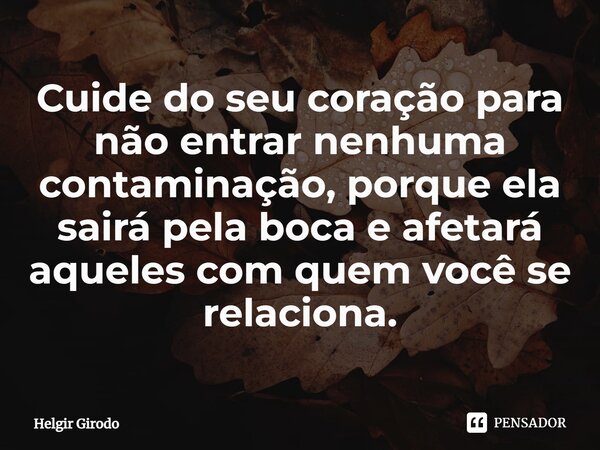 ⁠Cuide do seu coração para não entrar nenhuma contaminação, porque ela sairá pela boca e afetará aqueles com quem você se relaciona.... Frase de Helgir Girodo.