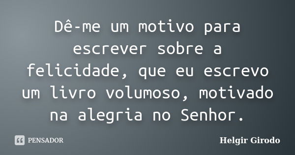 Dê-me um motivo para escrever sobre a felicidade, que eu escrevo um livro volumoso, motivado na alegria no Senhor.... Frase de Helgir Girodo.