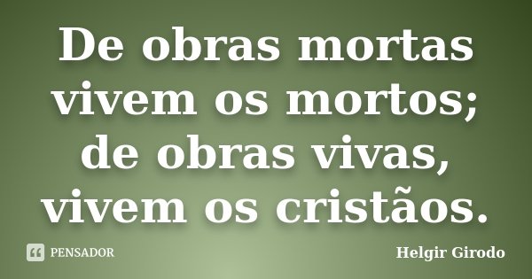 De obras mortas vivem os mortos; de obras vivas, vivem os cristãos.... Frase de Helgir Girodo.