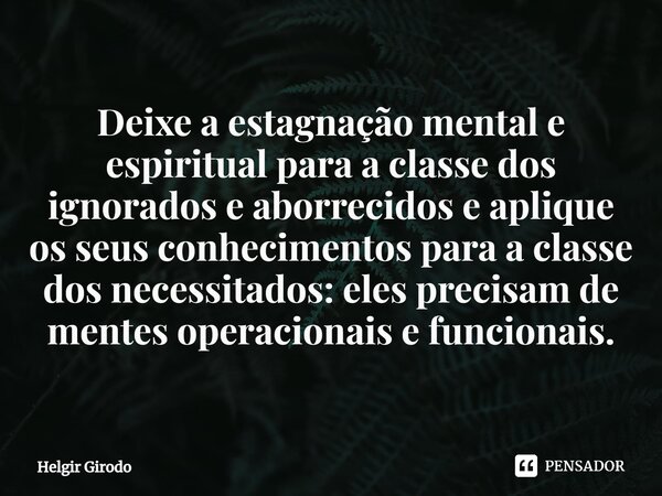 ⁠Deixe a estagnação mental e espiritual para a classe dos ignorados e aborrecidos e aplique os seus conhecimentos para a classe dos necessitados: eles precisam ... Frase de Helgir Girodo.