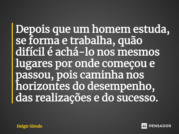 ⁠Depois que um homem estuda, se forma e trabalha, quão difícil é achá-lo nos mesmos lugares por onde começou e passou, pois caminha nos horizontes do desempenho... Frase de Helgir Girodo.