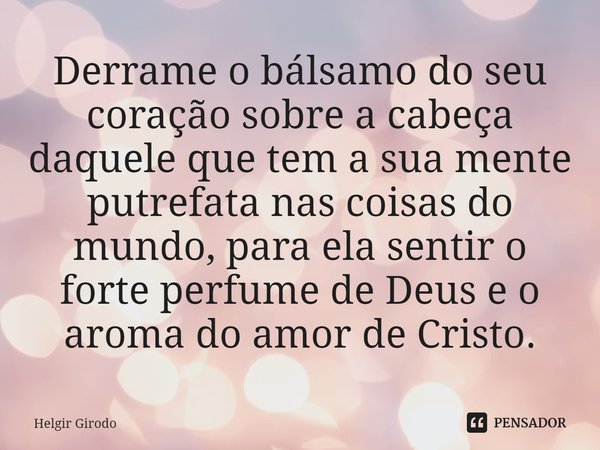 ⁠⁠Derrame o bálsamo do seu coração sobre a cabeça daquele que tem a sua mente putrefata nas coisas do mundo, para ela sentir o forte perfume de Deus e o aroma d... Frase de Helgir Girodo.