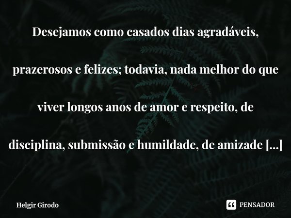 ⁠Desejamos como casados dias agradáveis, prazerosos e felizes; todavia, nada melhor do que viver longos anos de amor e respeito, de disciplina, submissão e humi... Frase de Helgir Girodo.