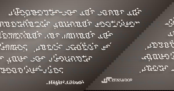 Desperte-se do sono da ignorância quando estiver dormindo no mundo de problemas, pois sábio é aquele que se levanta para resolvê-los.... Frase de Helgir Girodo.