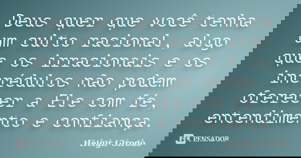 Deus quer que você tenha um culto racional, algo que os irracionais e os incrédulos não podem oferecer a Ele com fé, entendimento e confiança.... Frase de Helgir Girodo.
