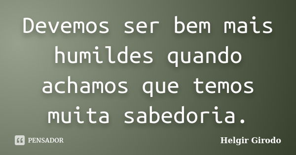 Devemos ser bem mais humildes quando achamos que temos muita sabedoria.... Frase de Helgir Girodo.