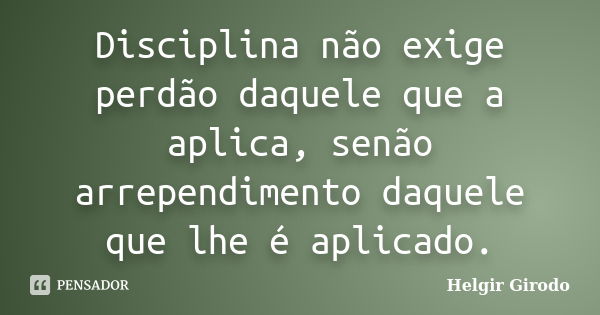 Disciplina não exige perdão daquele que a aplica, senão arrependimento daquele que lhe é aplicado.... Frase de Helgir Girodo.