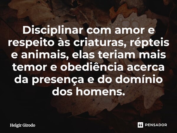 ⁠Disciplinar com amor e respeito às criaturas, répteis e animais, elas teriam mais temor e obediência acerca da presença e do domínio dos homens.... Frase de Helgir Girodo.