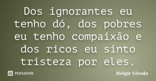 Dos ignorantes eu tenho dó, dos pobres eu tenho compaixão e dos ricos eu sinto tristeza por eles.... Frase de Helgir Girodo.
