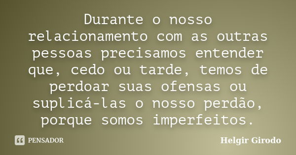 Durante o nosso relacionamento com as outras pessoas precisamos entender que, cedo ou tarde, temos de perdoar suas ofensas ou suplicá-las o nosso perdão, porque... Frase de Helgir Girodo.