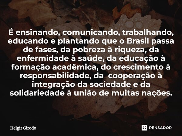 ⁠É ensinando, comunicando, trabalhando, educando e plantando que o Brasil passa de fases, da pobreza à riqueza, da enfermidade à saúde, da educação à formação a... Frase de Helgir Girodo.