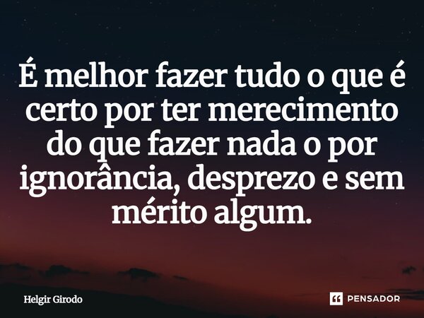 ⁠É melhor fazer tudo o que é certo por ter merecimento do que fazer nada o por ignorância, desprezo e sem mérito algum.... Frase de Helgir Girodo.