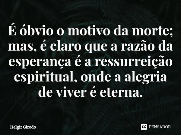 ⁠É óbvio o motivo da morte; mas, é claro que a razão da esperança é a ressurreição espiritual, onde a alegria de viver é eterna.... Frase de Helgir Girodo.