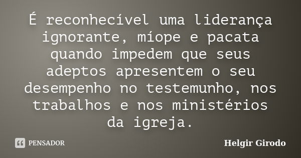 É reconhecível uma liderança ignorante, míope e pacata quando impedem que seus adeptos apresentem o seu desempenho no testemunho, nos trabalhos e nos ministério... Frase de Helgir Girodo.