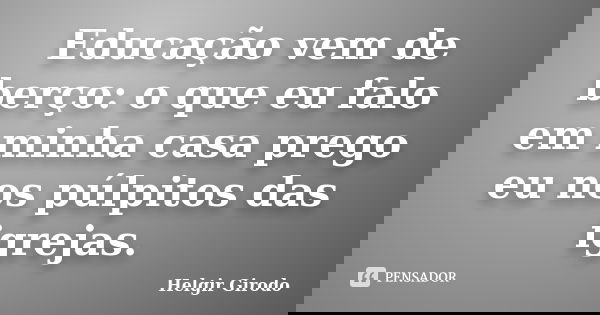 Educação vem de berço: o que eu falo em minha casa prego eu nos púlpitos das igrejas.... Frase de Helgir Girodo.