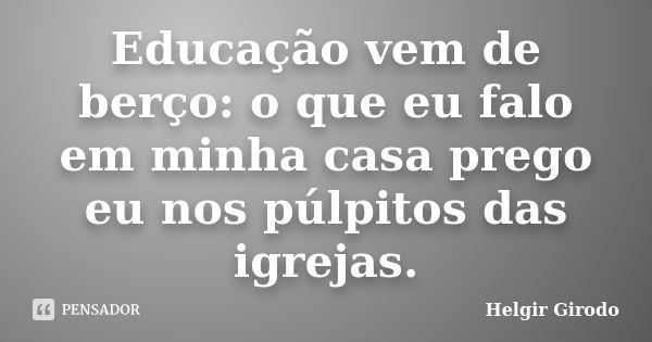 Educação vem de berço: o que eu falo em minha casa prego eu nos púlpitos das igrejas.... Frase de Helgir Girodo.