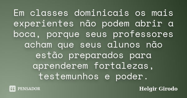 Em classes dominicais os mais experientes não podem abrir a boca, porque seus professores acham que seus alunos não estão preparados para aprenderem fortalezas,... Frase de Helgir Girodo.