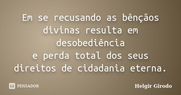 Em se recusando as bênçãos divinas resulta em desobediência e perda total dos seus direitos de cidadania eterna.... Frase de Helgir Girodo.