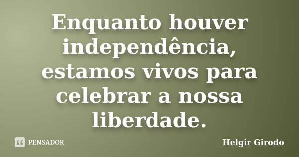 Enquanto houver independência, estamos vivos para celebrar a nossa liberdade.... Frase de Helgir Girodo.