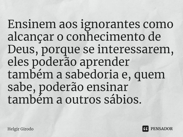 ⁠Ensinem aos ignorantes como alcançar o conhecimento de Deus, porque se interessarem, eles poderão aprender também a sabedoria e, quem sabe, poderão ensinar tam... Frase de Helgir Girodo.
