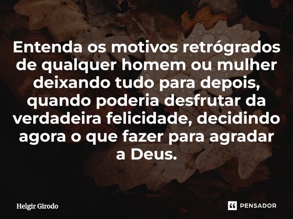 ⁠Entenda os motivos retrógrados de qualquer homem ou mulher deixando tudo para depois, quando poderia desfrutar da verdadeira felicidade, decidindo agora o que ... Frase de Helgir Girodo.