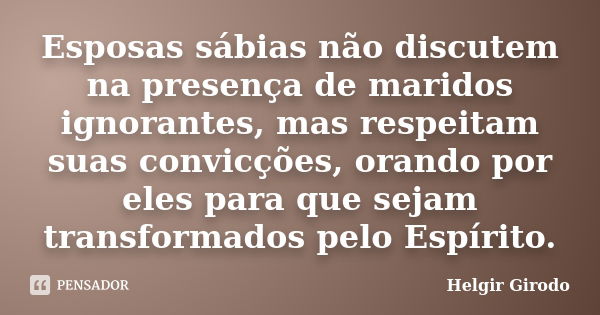 Esposas sábias não discutem na presença de maridos ignorantes, mas respeitam suas convicções, orando por eles para que sejam transformados pelo Espírito.... Frase de Helgir Girodo.