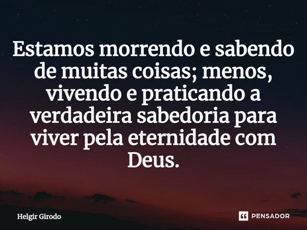 Estamos morrendo e sabendo de muitas coisas; menos, vivendo e praticando a verdadeira sabedoria para viver pela eternidade com Deus.... Frase de Helgir Girodo.