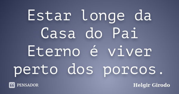 Estar longe da Casa do Pai Eterno é viver perto dos porcos.... Frase de Helgir Girodo.