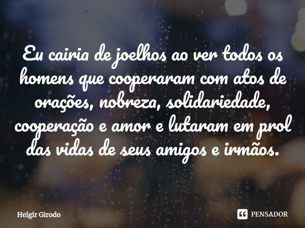 ⁠Eu cairia de joelhos ao ver todos os homens que cooperaram com atos de orações, nobreza, solidariedade, cooperação e amor e lutaram em prol das vidas de seus a... Frase de Helgir Girodo.
