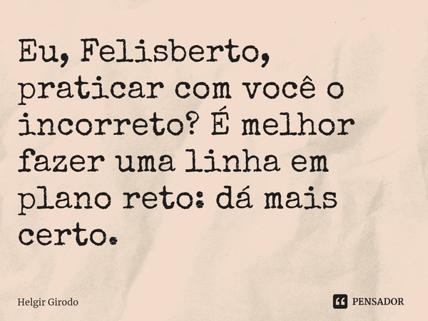 ⁠Eu, Felisberto, praticar com você o incorreto? É melhor fazer uma linha em plano reto: dá mais certo.... Frase de Helgir Girodo.