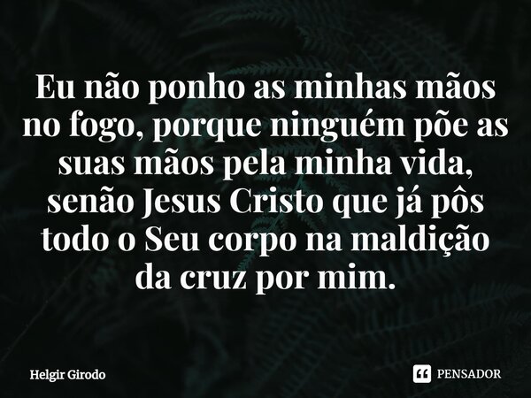 ⁠Eu não ponho as minhas mãos no fogo, porque ninguém põe as suas mãos pela minha vida, senão Jesus Cristo que já pôs todo o Seu corpo na maldição da cruz por mi... Frase de Helgir Girodo.