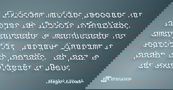 Existem muitas pessoas no corpo de Cristo ofendidas, amarguradas e machucadas no espírito, porque ignoram o poder do perdão, da paz e da exaltação a Deus.... Frase de Helgir Girodo.