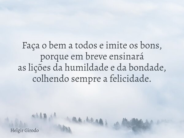 Faça o bem a todos e imite os bons, porque em breve ensinará as lições da humildade e da bondade, colhendo sempre a felicidade.... Frase de Helgir Girodo.