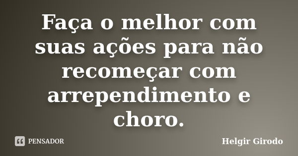 Faça o melhor com suas ações para não recomeçar com arrependimento e choro.... Frase de Helgir Girodo.